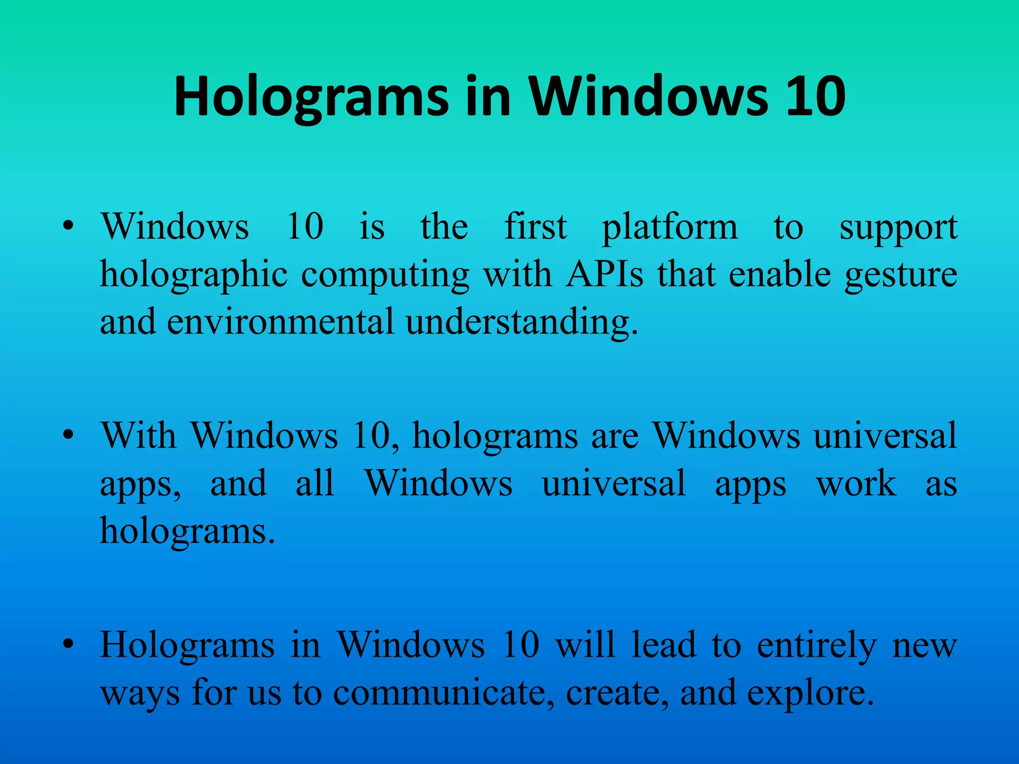 Holograms in Windows 10
• Windows 10 is the first platform to support
holographic computing with APIs that enable gesture
and environmental understanding.
• With Windows 10, holograms are Windows universal
apps, and all Windows universal apps work as
holograms.
• Holograms in Windows 10 will lead to entirely new
ways for us to communicate, create, and explore.
 