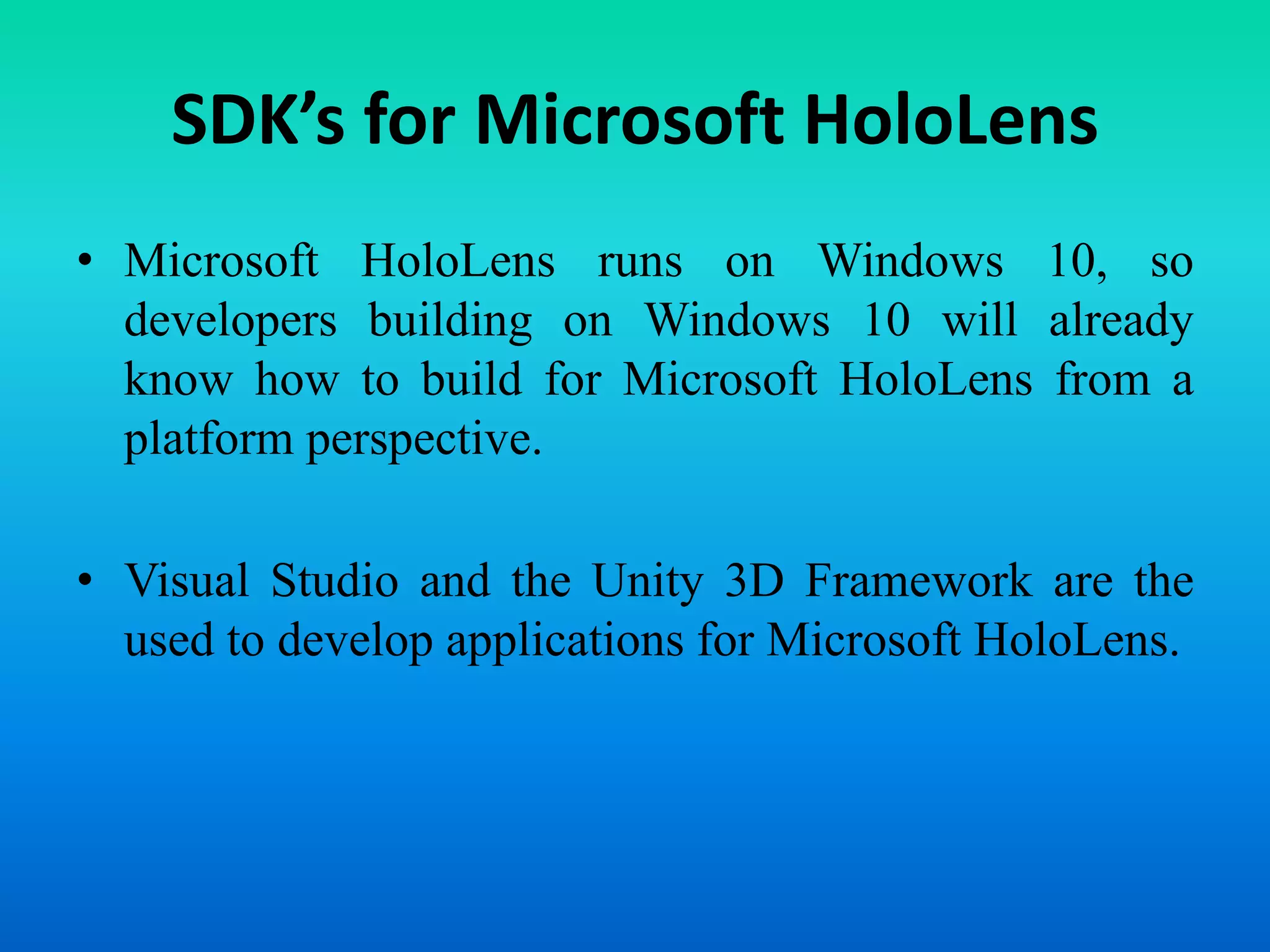 SDK’s for Microsoft HoloLens
• Microsoft HoloLens runs on Windows 10, so
developers building on Windows 10 will already
know how to build for Microsoft HoloLens from a
platform perspective.
• Visual Studio and the Unity 3D Framework are the
used to develop applications for Microsoft HoloLens.
 