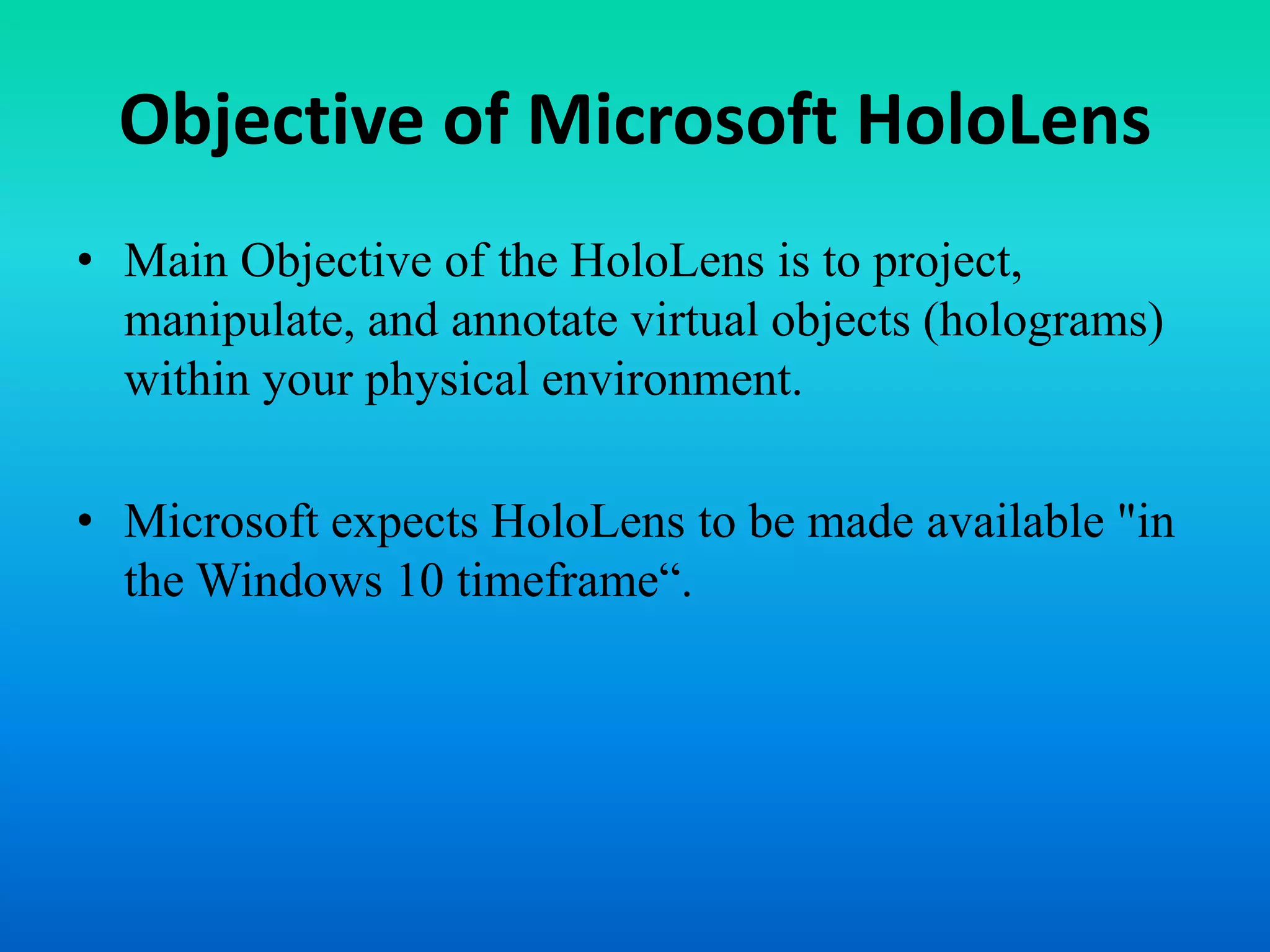 Objective of Microsoft HoloLens
• Main Objective of the HoloLens is to project,
manipulate, and annotate virtual objects (holograms)
within your physical environment.
• Microsoft expects HoloLens to be made available "in
the Windows 10 timeframe“.
 