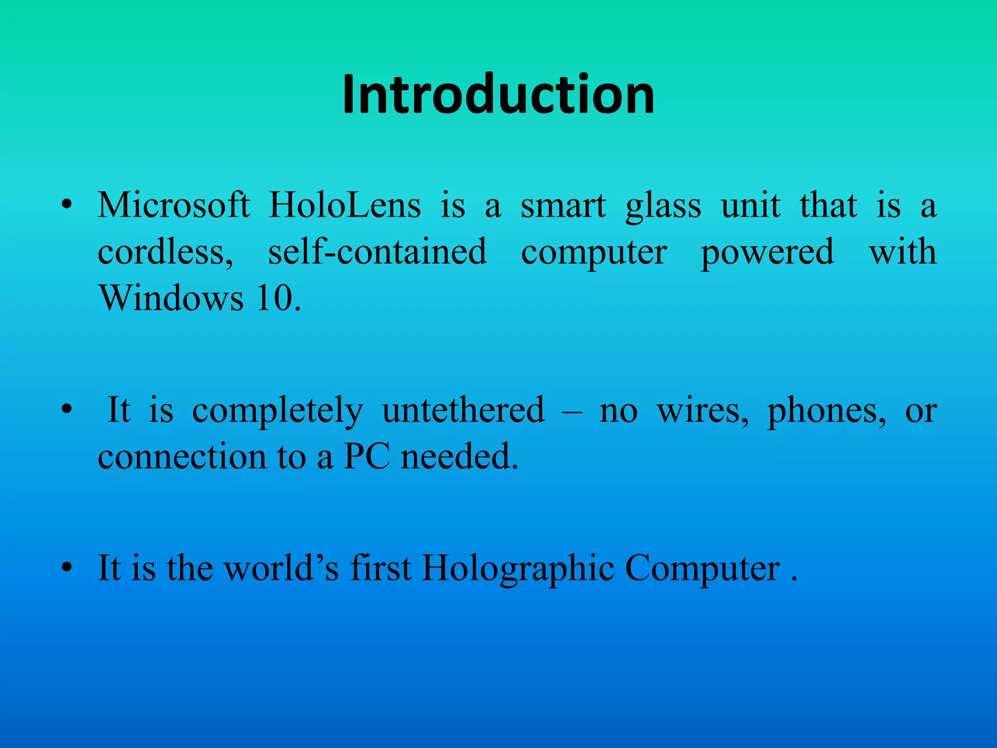 Introduction
• Microsoft HoloLens is a smart glass unit that is a
cordless, self-contained computer powered with
Windows 10.
• It is completely untethered – no wires, phones, or
connection to a PC needed.
• It is the world’s first Holographic Computer .
 