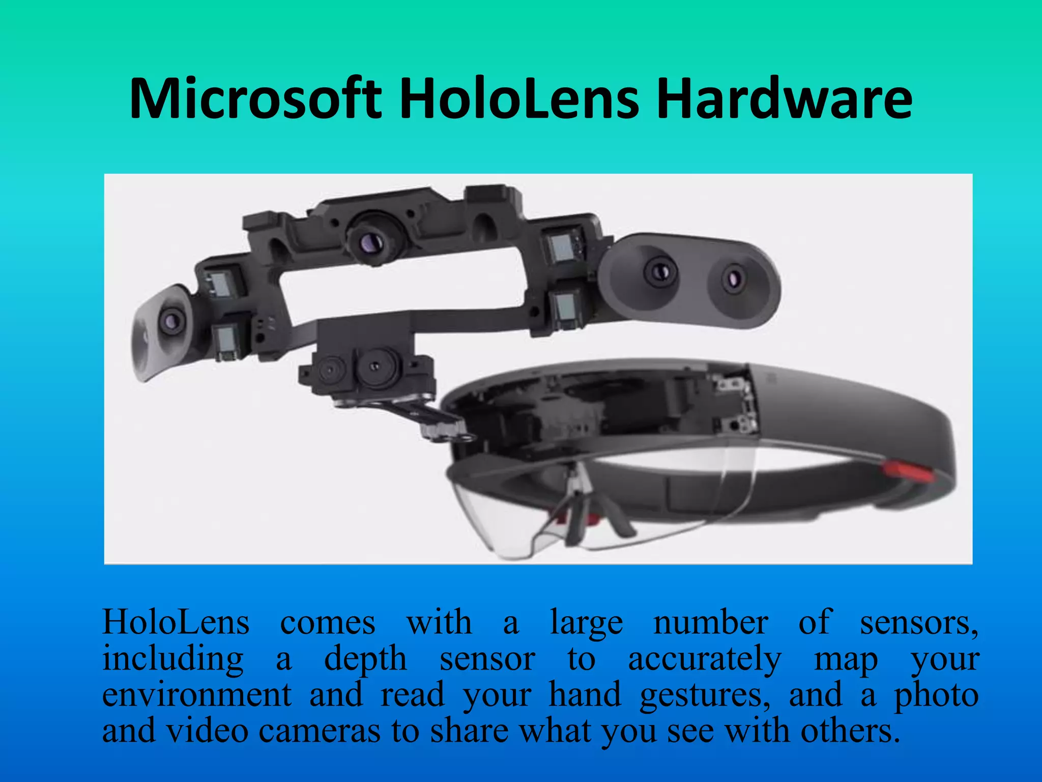 Microsoft HoloLens Hardware
HoloLens comes with a large number of sensors,
including a depth sensor to accurately map your
environment and read your hand gestures, and a photo
and video cameras to share what you see with others.
 