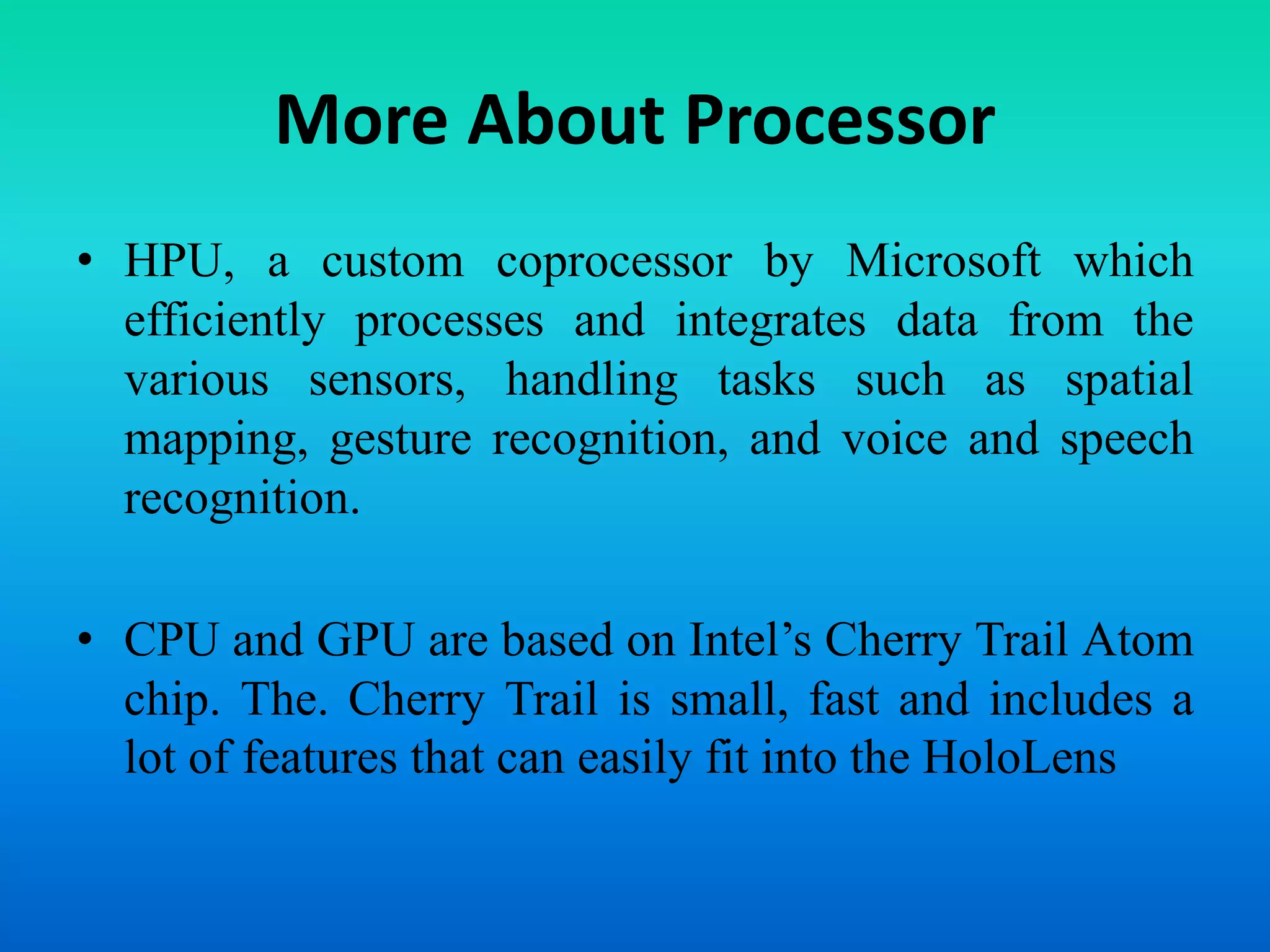 More About Processor
• HPU, a custom coprocessor by Microsoft which
efficiently processes and integrates data from the
various sensors, handling tasks such as spatial
mapping, gesture recognition, and voice and speech
recognition.
• CPU and GPU are based on Intel’s Cherry Trail Atom
chip. The. Cherry Trail is small, fast and includes a
lot of features that can easily fit into the HoloLens
 