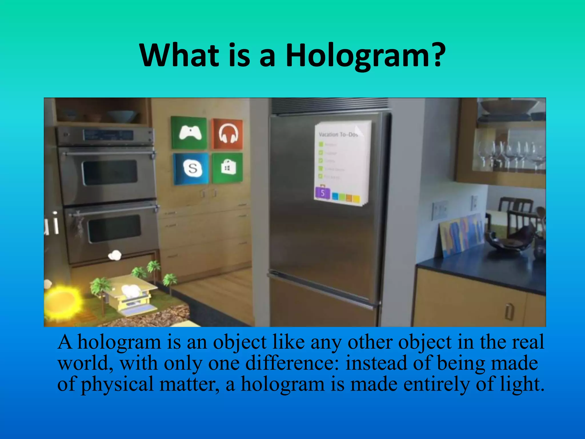 What is a Hologram?
A hologram is an object like any other object in the real
world, with only one difference: instead of being made
of physical matter, a hologram is made entirely of light.
 