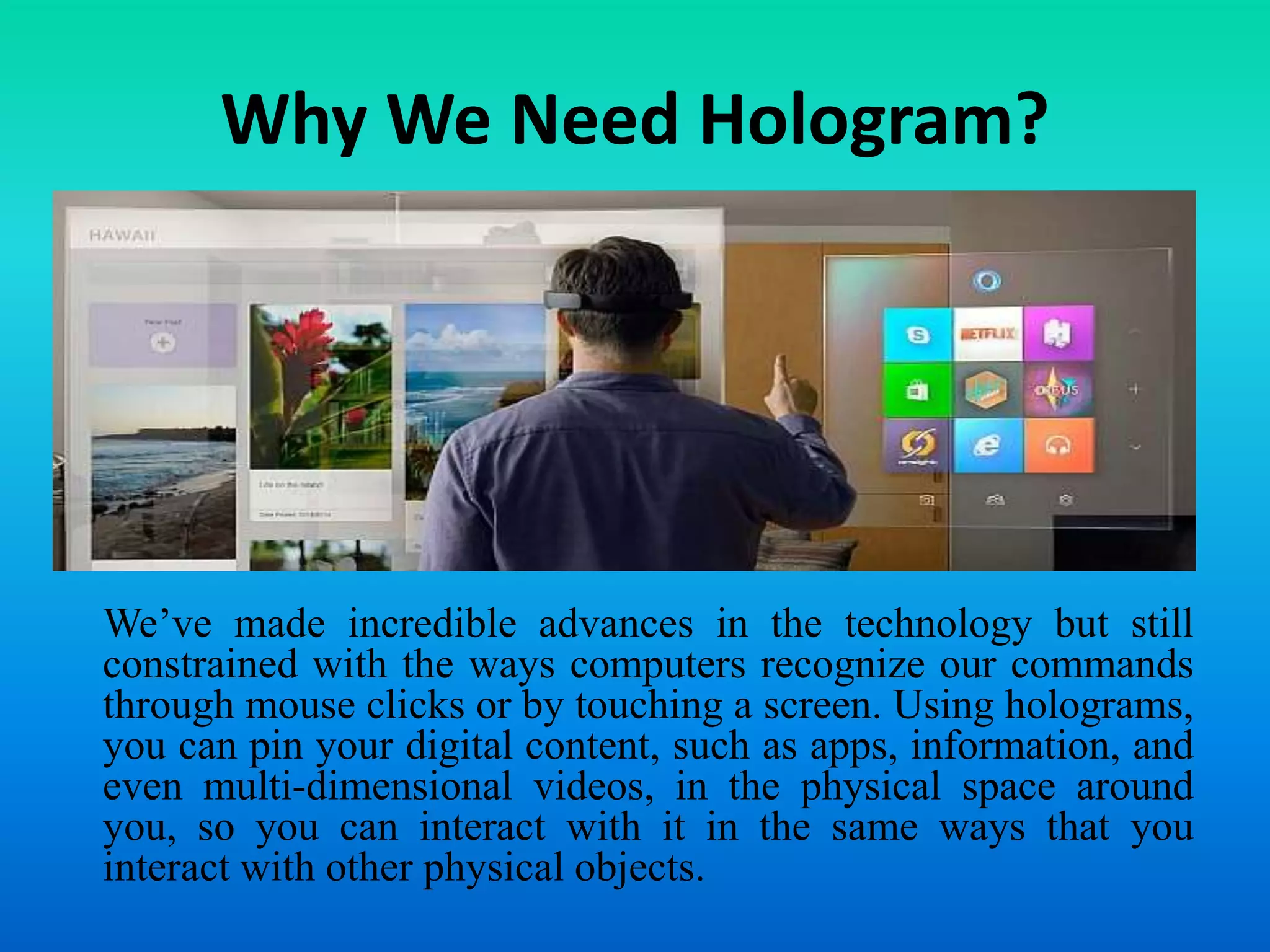 Why We Need Hologram?
We’ve made incredible advances in the technology but still
constrained with the ways computers recognize our commands
through mouse clicks or by touching a screen. Using holograms,
you can pin your digital content, such as apps, information, and
even multi-dimensional videos, in the physical space around
you, so you can interact with it in the same ways that you
interact with other physical objects.
 