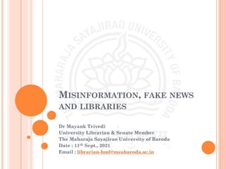 MISINFORMATION, FAKE NEWS
AND LIBRARIES
Dr Mayank Trivedi
University Librarian & Senate Member
The Maharaja Sayajirao University of Baroda
Date : 11th Sept., 2021
Email : librarian-hml@msubaroda.ac.in
 