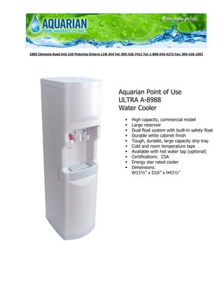 1885 Clements Road Unit 220 Pickering Ontario L1W 3V4 Tel: 905-426-7411 Tel: 1-800-543-4272 Fax: 905-426-1092




                                                        Aquarian Point of Use
                                                        ULTRA A-8988
                                                        Water Cooler
                                                                High capacity, commercial model
                                                                Large reservoir
                                                                Dual float system with built-in safety float
                                                                Durable white cabinet finish
                                                                Tough, durable, large capacity drip tray
                                                                Cold and room temperature taps
                                                                Available with hot water tap (optional)
                                                                Certifications: CSA
                                                                Energy star rated cooler
                                                                Dimensions:
                                                                W13½” x D16” x H43½”
 