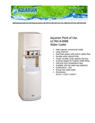 1885 Clements Road Unit 220 Pickering Ontario L1W 3V4 Tel: 905-426-7411 Tel: 1-800-543-4272 Fax: 905-426-1092




                                                        Aquarian Point of Use
                                                        ULTRA B-8988
                                                        Water Cooler
                                                                High capacity, commercial model
                                                                Large reservoir
                                                                Dual float system with built-in safety float
                                                                Durable white cabinet finish
                                                                Tough, durable, large capacity drip tray
                                                                Covered spigots for hygienic bottle filling
                                                                Cold and room temperature taps
                                                                Available with hot water tap (optional)
                                                                Certifications: CSA
                                                                Energy star rated cooler
                                                                Dimensions:
                                                                W13½” x D16” x H43½”
 