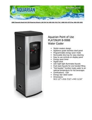 1885 Clements Road Unit 220 Pickering Ontario L1W 3V4 Tel: 905-426-7411 Tel: 1-800-543-4272 Fax: 905-426-1092




                                                       Aquarian Point of Use
                                                       PLATINUM B-9988
                                                       Water Cooler
                                                                Stylish modern design
                                                                Appliance grade stainless steel panel
                                                                Programmable energy saver mode
                                                                Removable drip tray for easy cleaning
                                                                Easy to use controls on display panel
                                                                Energy saver timer
                                                                Digital clock
                                                                LED night light illuminates faucets
                                                                Push back faucets for one handed filling
                                                                “Hot booster” function heats water to an
                                                                optimal temperature for hot beverages
                                                                Certifications: CSA
                                                                Energy star rated cooler
                                                                Dimensions:
                                                                W13 1/2” x D16 7/16” x H43 11/16”
 