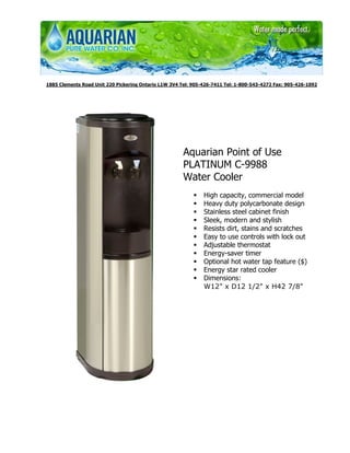 1885 Clements Road Unit 220 Pickering Ontario L1W 3V4 Tel: 905-426-7411 Tel: 1-800-543-4272 Fax: 905-426-1092




                                                       Aquarian Point of Use
                                                       PLATINUM C-9988
                                                       Water Cooler
                                                               High capacity, commercial model
                                                               Heavy duty polycarbonate design
                                                               Stainless steel cabinet finish
                                                               Sleek, modern and stylish
                                                               Resists dirt, stains and scratches
                                                               Easy to use controls with lock out
                                                               Adjustable thermostat
                                                               Energy-saver timer
                                                               Optional hot water tap feature ($)
                                                               Energy star rated cooler
                                                               Dimensions:
                                                               W12" x D12 1/2" x H42 7/8"
 