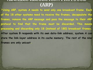 ADDRESS RESOLUTION PROTOCOL
(ARP)
Using ARP, system A needs to send only one broadcast frame. Each
of the 18 other systems need to receive the frames, decapsulate the
frames, remove the ARP message and pass the message to their ARP
protocol to find that the frame must be discarded. This means
processing and discarding only 18 (instead of 180) broadcast frames.
After system B responds with its own data-link address, system A can
store the link-layer address in its cache memory. The rest of the nine
frames are only unicast.
 