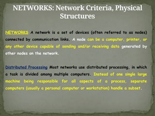 NETWORKS: Network Criteria, Physical
Structures
NETWORKS A network is a set of devices (often referred to as nodes)
connected by communication links. A node can be a computer, printer, or
any other device capable of sending and/or receiving data generated by
other nodes on the network.
Distributed Processing Most networks use distributed processing, in which
a task is divided among multiple computers. Instead of one single large
machine being responsible for all aspects of a process, separate
computers (usually a personal computer or workstation) handle a subset.
 
