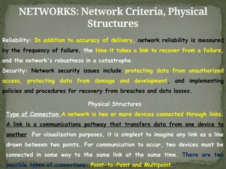 NETWORKS: Network Criteria, Physical
Structures
Reliability: In addition to accuracy of delivery, network reliability is measured
by the frequency of failure, the time it takes a link to recover from a failure,
and the network's robustness in a catastrophe.
Security: Network security issues include protecting data from unauthorized
access, protecting data from damage and development, and implementing
policies and procedures for recovery from breaches and data losses.
Physical Structures
Type of Connection A network is two or more devices connected through links.
A link is a communications pathway that transfers data from one device to
another. For visualization purposes, it is simplest to imagine any link as a line
drawn between two points. For communication to occur, two devices must be
connected in some way to the same link at the same time. There are two
possible types of connections: Point-to-Point and Multipoint.
 