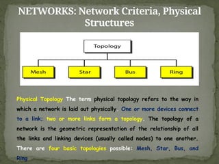 NETWORKS: Network Criteria, Physical
Structures
Physical Topology The term physical topology refers to the way in
which a network is laid out physically. One or more devices connect
to a link; two or more links form a topology. The topology of a
network is the geometric representation of the relationship of all
the links and linking devices (usually called nodes) to one another.
There are four basic topologies possible: Mesh, Star, Bus, and
Ring
 