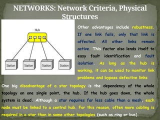 NETWORKS: Network Criteria, Physical
Structures
Other advantages include robustness.
If one link fails, only that link is
affected. All other links remain
active. This factor also lends itself to
easy fault identification and fault
isolation. As long as the hub is
working, it can be used to monitor link
problems and bypass defective links
One big disadvantage of a star topology is the dependency of the whole
topology on one single point, the hub. If the hub goes down, the whole
system is dead. Although a star requires far less cable than a mesh, each
node must be linked to a central hub. For this reason, often more cabling is
required in a star than in some other topologies (such as ring or bus).
 