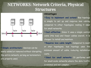 NETWORKS: Network Criteria, Physical
Structures
Advantages
Easy to implement and extend: Bus topology
is simple to set up and requires less cabling
compared to other topologies, making it ideal
for small networks.
Cost-effective: Since it uses a single central
cable (the bus) and fewer cables overall, it is
cheaper to install and maintain.
Requires less cable length: Compared to mesh
or star topologies, bus topology uses the
minimum amount of cable, reducing installation
costs.
Ideal for small networks: It performs well
for small-scale networks where the data traffic
is minimal and not complex.
Simple architecture: Devices can be
easily added or removed without disrupting
the entire network, as long as terminators
are properly used.
 