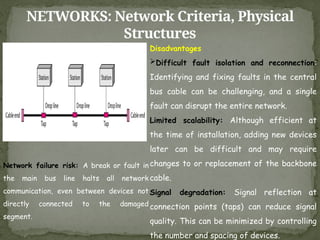 NETWORKS: Network Criteria, Physical
Structures
Disadvantages
Difficult fault isolation and reconnection:
Identifying and fixing faults in the central
bus cable can be challenging, and a single
fault can disrupt the entire network.
Limited scalability: Although efficient at
the time of installation, adding new devices
later can be difficult and may require
changes to or replacement of the backbone
cable.
Signal degradation: Signal reflection at
connection points (taps) can reduce signal
quality. This can be minimized by controlling
the number and spacing of devices.
Network failure risk: A break or fault in
the main bus line halts all network
communication, even between devices not
directly connected to the damaged
segment.
 