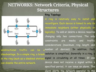 NETWORKS: Network Criteria, Physical
Structures
Ring Topology
A ring is relatively easy to install and
reconfigure. Each device is linked to only its
immediate neighbors (either physically or
logically). To add or delete a device requires
changing only two connections. The only
constraints are media and traffic
considerations (maximum ring length and
number of devices). In addition, fault
isolation is simplified. Generally in a ring, a
signal is circulating at all times. If one
device does not receive a signal within a
specified period, it can issue an alarm. The
alarm alerts the network operator to the
unidirectional traffic can be a
disadvantage. In a simple ring, a break
in the ring (such as a disabled station)
can disable the entire network.
 