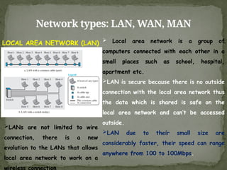 Network types: LAN, WAN, MAN
LOCAL AREA NETWORK (LAN)  Local area network is a group of
computers connected with each other in a
small places such as school, hospital,
apartment etc.
LAN is secure because there is no outside
connection with the local area network thus
the data which is shared is safe on the
local area network and can’t be accessed
outside.
LAN due to their small size are
considerably faster, their speed can range
anywhere from 100 to 100Mbps.
LANs are not limited to wire
connection, there is a new
evolution to the LANs that allows
local area network to work on a
wireless connection
 
