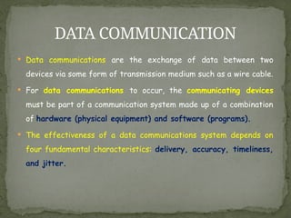  Data communications are the exchange of data between two
devices via some form of transmission medium such as a wire cable.
 For data communications to occur, the communicating devices
must be part of a communication system made up of a combination
of hardware (physical equipment) and software (programs).
 The effectiveness of a data communications system depends on
four fundamental characteristics: delivery, accuracy, timeliness,
and jitter.
DATA COMMUNICATION
 