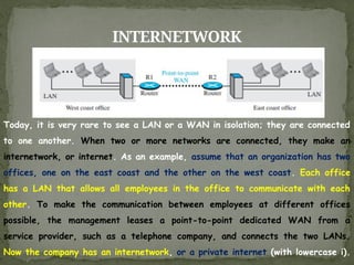 INTERNETWORK
Today, it is very rare to see a LAN or a WAN in isolation; they are connected
to one another. When two or more networks are connected, they make an
internetwork, or internet. As an example, assume that an organization has two
offices, one on the east coast and the other on the west coast. Each office
has a LAN that allows all employees in the office to communicate with each
other. To make the communication between employees at different offices
possible, the management leases a point-to-point dedicated WAN from a
service provider, such as a telephone company, and connects the two LANs.
Now the company has an internetwork, or a private internet (with lowercase i).
 