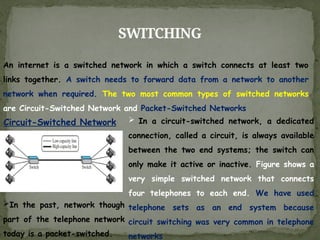 SWITCHING
An internet is a switched network in which a switch connects at least two
links together. A switch needs to forward data from a network to another
network when required. The two most common types of switched networks
are Circuit-Switched Network and Packet-Switched Networks
Circuit-Switched Network  In a circuit-switched network, a dedicated
connection, called a circuit, is always available
between the two end systems; the switch can
only make it active or inactive. Figure shows a
very simple switched network that connects
four telephones to each end. We have used
telephone sets as an end system because
circuit switching was very common in telephone
networks
In the past, network though
part of the telephone network
today is a packet-switched.
 