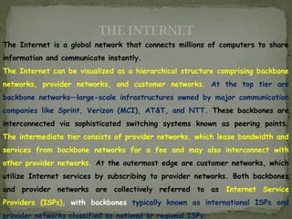THE INTERNET
The Internet is a global network that connects millions of computers to share
information and communicate instantly.
The Internet can be visualized as a hierarchical structure comprising backbone
networks, provider networks, and customer networks. At the top tier are
backbone networks—large-scale infrastructures owned by major communication
companies like Sprint, Verizon (MCI), AT&T, and NTT. These backbones are
interconnected via sophisticated switching systems known as peering points.
The intermediate tier consists of provider networks, which lease bandwidth and
services from backbone networks for a fee and may also interconnect with
other provider networks. At the outermost edge are customer networks, which
utilize Internet services by subscribing to provider networks. Both backbones
and provider networks are collectively referred to as Internet Service
Providers (ISPs), with backbones typically known as international ISPs and
provider networks classified as national or regional ISPs.
 