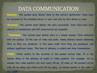  Delivery. The system must deliver data to the correct destination. Data must
be received by the intended device or user and only by that device or user.
 Accuracy. The system must deliver the data accurately. Data that have been
altered in transmission and left uncorrected are unusable.
 Timeliness. The system must deliver data in a timely manner. Data delivered
late are useless. In the case of video and audio, timely delivery means delivering
data as they are produced, in the same order that they are produced, and
without significant delay. This kind of delivery is called real-time transmission.
 Jitter. Jitter refers to the variation in the packet arrival time. It is the
uneven delay in the delivery of audio or video packets. For example, let us
assume that video packets are sent every 30 ms. If some of the packets arrive
with 30-ms delay and others with 40-ms delay, an uneven quality in the video is
the result.
DATA COMMUNICATION
 