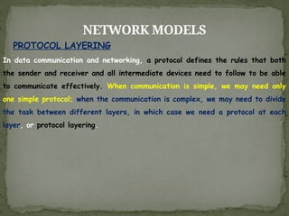 NETWORK MODELS
In data communication and networking, a protocol defines the rules that both
the sender and receiver and all intermediate devices need to follow to be able
to communicate effectively. When communication is simple, we may need only
one simple protocol; when the communication is complex, we may need to divide
the task between different layers, in which case we need a protocol at each
layer, or protocol layering.
PROTOCOL LAYERING
 