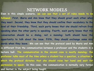 NETWORK MODELS
Even in this simple scenario, we can see that a set of rules needs to be
followed. First, Maria and Ann know that they should greet each other when
they meet. Second, they know that they should confine their vocabulary to the
level of their friendship. Third, each party knows that she should refrain from
speaking when the other party is speaking. Fourth, each party knows that the
conversation should be a dialog, not a monolog: both should have the
opportunity to talk about the issue. Fifth, they should exchange some nice
words when they leave. We can see that the protocol used by Maria and Ann
is different from the communication between a professor and the students in a
lecture hall. The communication in the second case is mostly monolog; the
professor talks most of the time unless a student has a question, a situation in
which the protocol dictates that she should raise her hand and wait for
permission to speak. In this case, the communication is normally very formal
and limited to the subject being taught.
 