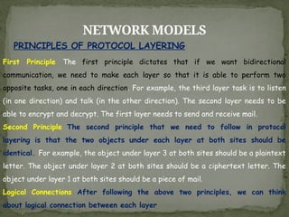 NETWORK MODELS
PRINCIPLES OF PROTOCOL LAYERING
First Principle The first principle dictates that if we want bidirectional
communication, we need to make each layer so that it is able to perform two
opposite tasks, one in each direction. For example, the third layer task is to listen
(in one direction) and talk (in the other direction). The second layer needs to be
able to encrypt and decrypt. The first layer needs to send and receive mail.
Second Principle The second principle that we need to follow in protocol
layering is that the two objects under each layer at both sites should be
identical. For example, the object under layer 3 at both sites should be a plaintext
letter. The object under layer 2 at both sites should be a ciphertext letter. The
object under layer 1 at both sites should be a piece of mail.
Logical Connections After following the above two principles, we can think
about logical connection between each layer
 