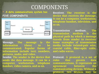  A data communications system has
FIVE COMPONENTS
COMPONENTS
Message. The message is the
information (data) to be
communicated. Popular forms of
information include text, numbers,
pictures, audio, and video.
Sender. The sender is the device that
sends the data message. It can be a
computer, workstation, telephone
handset, video camera, and so on.
Receiver. The receiver is the
device that receives the message.
It can be a computer, workstation,
telephone handset, television, and
so on.
Transmission medium. The
transmission medium is the
physical path by which a message
travels from sender to receiver.
Some examples of transmission
media include twisted-pair wire,
coaxial cable, fiber-optic cable,
and radio waves.
Protocol. A protocol is a set of
rules that govern data
communications. It represents an
agreement between the
communicating devices. Without a
protocol, two devices may be
 
