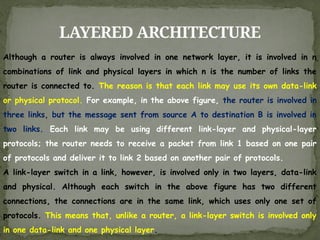 LAYERED ARCHITECTURE
Although a router is always involved in one network layer, it is involved in n
combinations of link and physical layers in which n is the number of links the
router is connected to. The reason is that each link may use its own data-link
or physical protocol. For example, in the above figure, the router is involved in
three links, but the message sent from source A to destination B is involved in
two links. Each link may be using different link-layer and physical-layer
protocols; the router needs to receive a packet from link 1 based on one pair
of protocols and deliver it to link 2 based on another pair of protocols.
A link-layer switch in a link, however, is involved only in two layers, data-link
and physical. Although each switch in the above figure has two different
connections, the connections are in the same link, which uses only one set of
protocols. This means that, unlike a router, a link-layer switch is involved only
in one data-link and one physical layer.
 