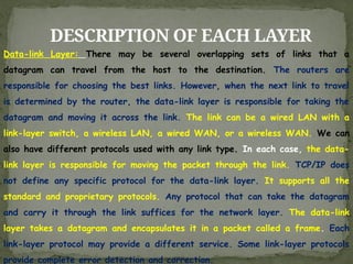 DESCRIPTION OF EACH LAYER
Data-link Layer: There may be several overlapping sets of links that a
datagram can travel from the host to the destination. The routers are
responsible for choosing the best links. However, when the next link to travel
is determined by the router, the data-link layer is responsible for taking the
datagram and moving it across the link. The link can be a wired LAN with a
link-layer switch, a wireless LAN, a wired WAN, or a wireless WAN. We can
also have different protocols used with any link type. In each case, the data-
link layer is responsible for moving the packet through the link. TCP/IP does
not define any specific protocol for the data-link layer. It supports all the
standard and proprietary protocols. Any protocol that can take the datagram
and carry it through the link suffices for the network layer. The data-link
layer takes a datagram and encapsulates it in a packet called a frame. Each
link-layer protocol may provide a different service. Some link-layer protocols
provide complete error detection and correction.
 