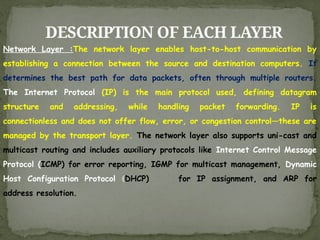DESCRIPTION OF EACH LAYER
Network Layer :The network layer enables host-to-host communication by
establishing a connection between the source and destination computers. It
determines the best path for data packets, often through multiple routers.
The Internet Protocol (IP) is the main protocol used, defining datagram
structure and addressing, while handling packet forwarding. IP is
connectionless and does not offer flow, error, or congestion control—these are
managed by the transport layer. The network layer also supports uni-cast and
multicast routing and includes auxiliary protocols like Internet Control Message
Protocol (ICMP) for error reporting, IGMP for multicast management, Dynamic
Host Configuration Protocol (DHCP) for IP assignment, and ARP for
address resolution.
 