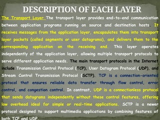 DESCRIPTION OF EACH LAYER
The Transport Layer The transport layer provides end-to-end communication
between application programs running on source and destination hosts. It
receives messages from the application layer, encapsulates them into transport
layer packets (called segments or user datagrams), and delivers them to the
corresponding application on the receiving end. This layer operates
independently of the application layer, allowing multiple transport protocols to
serve different application needs. The main transport protocols in the Internet
include Transmission Control Protocol (TCP), User Datagram Protocol (UDP), and
Stream Control Transmission Protocol (SCTP). TCP is a connection-oriented
protocol that ensures reliable data transfer through flow control, error
control, and congestion control. In contrast, UDP is a connectionless protocol
that sends datagrams independently without these control features, offering
low overhead ideal for simple or real-time applications. SCTP is a newer
protocol designed to support multimedia applications by combining features of
both TCP and UDP.
 