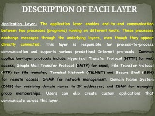 DESCRIPTION OF EACH LAYER
Application Layer: The application layer enables end-to-end communication
between two processes (programs) running on different hosts. These processes
exchange messages through the underlying layers, even though they appear
directly connected. This layer is responsible for process-to-process
communication and supports various predefined Internet protocols. Common
application-layer protocols include Hypertext Transfer Protocol (HTTP) for web
access, Simple Mail Transfer Protocol (SMTP) for email, File Transfer Protocol
(FTP) for file transfer, Terminal Network (TELNET) and Secure Shell (SSH)
for remote access, SNMP for network management, Domain Name System
(DNS) for resolving domain names to IP addresses, and IGMP for managing
group memberships. Users can also create custom applications that
communicate across this layer.
 