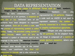  Information today comes in different forms such as text, numbers,
images, audio, and video.
DATA REPRESENTATION
Text: In data communications, text is
represented as a bit pattern, a sequence of
bits (Os or Is). Different sets of bit
patterns have been designed to represent
text symbols. Each set is called a code, and
the process of representing symbols is called
coding. Today, the prevalent coding system is
called Unicode, which uses 32 bits to
represent a symbol or character used in any
language in the world. The American Standard
Code for Information Interchange (ASCII),
developed some decades ago in the United
States, now constitutes the first 127
characters in Unicode and is also referred to
as Basic Latin.
Numbers: Numbers are also
represented by bit patterns. However,
a code such as ASCII is not used to
represent numbers; the number is
directly converted to a binary number
to simplify mathematical operations.
Images: Images are also represented
by bit patterns. In its simplest form,
an image is composed of a matrix of
pixels (picture elements), where each
pixel is a small dot
 