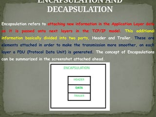 ENCAPSULATION AND
DECAPSULATION
Encapsulation refers to attaching new information in the Application Layer data
as it is passed onto next layers in the TCP/IP model. This additional
information basically divided into two parts, Header and Trailer. These are
elements attached in order to make the transmission more smoother, on each
layer a PDU (Protocol Data Unit) is generated. The concept of Encapsulations
can be summarized in the screenshot attached ahead.
 
