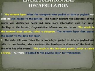 ENCAPSULATION AND
DECAPSULATION
3. The network layer takes the transport-layer packet as data or payload and
adds its own header to the payload. The header contains the addresses of the
source and destination hosts and some more information used for error
checking of the header, fragmentation information, and so on. The result is
the network-layer packet, called a datagram. The network layer then passes
the packet to the data-link layer.
4. The data-link layer takes the network-layer packet as data or payload and
adds its own header, which contains the link-layer addresses of the host or
the next hop (the router). The result is the link-layer packet, which is called
a frame. The frame is passed to the physical layer for transmission.
 