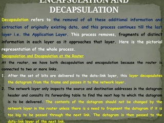 ENCAPSULATION AND
DECAPSULATION
Decapsulation refers to the removal of all these additional information and
extraction of originally existing data, and this process continues till the last
layer i.e. the Application Layer. This process removes, fragments of distinct
information in each layer as it approaches that layer. Here is the pictorial
representation of the whole process.
Decapsulation and Encapsulation at the Router
At the router, we have both decapsulation and encapsulation because the router is
connected to two or more links.
1. After the set of bits are delivered to the data-link layer, this layer decapsulates
the datagram from the frame and passes it to the network layer.
2. The network layer only inspects the source and destination addresses in the datagram
header and consults its forwarding table to find the next hop to which the datagram
is to be delivered. The contents of the datagram should not be changed by the
network layer in the router unless there is a need to fragment the datagram if it is
too big to be passed through the next link. The datagram is then passed to the
data-link layer of the next link.
 