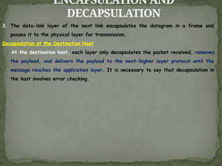 ENCAPSULATION AND
DECAPSULATION
3. The data-link layer of the next link encapsulates the datagram in a frame and
passes it to the physical layer for transmission.
Decapsulation at the Destination Host
At the destination host, each layer only decapsulates the packet received, removes
the payload, and delivers the payload to the next-higher layer protocol until the
message reaches the application layer. It is necessary to say that decapsulation in
the host involves error checking.
 