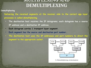 MULTIPLEXING AND
DEMULTIPLEXING
Demultiplexing
• Delivering the received segments at the receiver side to the correct app layer
processes is called demultiplexing.
• The destination host receives the IP datagrams; each datagram has a source
IP address and a destination IP address.
• Each datagram carries 1 transport layer segment.
• Each segment has the source and destination port number.
• The destination host uses the IP addresses and port numbers to direct the
segment to the appropriate socket.
 