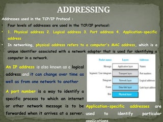 ADDRESSING
Addresses used in the TCP/IP Protocol :
• Four levels of addresses are used in the TCP/IP protocol:
• 1. Physical address 2. Logical address 3. Port address 4. Application-specific
address
• In networking, physical address refers to a computer's MAC address, which is a
unique identifier associated with a network adapter that is used for identifying a
computer in a network.
An IP address is also known as a logical
address and it can change over time as
well as from one network to another
A port number is a way to identify a
specific process to which an internet
or other network message is to be
forwarded when it arrives at a server.
Application-specific addresses are
used to identify particular
 