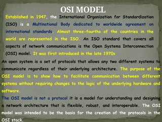 OSI MODEL
Established in 1947, the International Organization for Standardization
(ISO) is a Multinational Body dedicated to worldwide agreement on
international standards. Almost three-fourths of the countries in the
world are represented in the ISO. An ISO standard that covers all
aspects of network communications is the Open Systems Interconnection
(OSI) model. It was first introduced in the late 1970s
An open system is a set of protocols that allows any two different systems to
communicate regardless of their underlying architecture. The purpose of the
OSI model is to show how to facilitate communication between different
systems without requiring changes to the logic of the underlying hardware and
software.
The OSI model is not a protocol it is a model for understanding and designing
a network architecture that is flexible, robust, and interoperable. The OSI
model was intended to be the basis for the creation of the protocols in the
OSI stack.
 