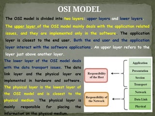 OSI MODEL
The OSI model is divided into two layers: upper layers and lower layers.
The upper layer of the OSI model mainly deals with the application related
issues, and they are implemented only in the software. The application
layer is closest to the end user. Both the end user and the application
layer interact with the software applications. An upper layer refers to the
layer just above another layer.
The lower layer of the OSI model deals
with the data transport issues. The data
link layer and the physical layer are
implemented in hardware and software.
The physical layer is the lowest layer of
the OSI model and is closest to the
physical medium. The physical layer is
mainly responsible for placing the
information on the physical medium.
 