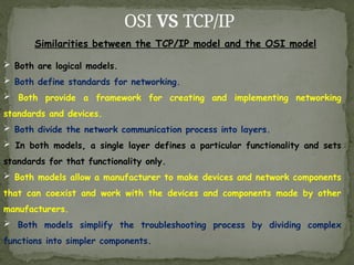 OSI VS TCP/IP
Similarities between the TCP/IP model and the OSI model
 Both are logical models.
 Both define standards for networking.
 Both provide a framework for creating and implementing networking
standards and devices.
 Both divide the network communication process into layers.
 In both models, a single layer defines a particular functionality and sets
standards for that functionality only.
 Both models allow a manufacturer to make devices and network components
that can coexist and work with the devices and components made by other
manufacturers.
 Both models simplify the troubleshooting process by dividing complex
functions into simpler components.
 