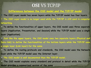 OSI VS TCP/IP
Differences between the OSI model and the TCP/IP model
 The OSI Layer model has seven layers while the TCP/IP model has four layers.
 The OSI Layer model is no longer used while the TCP/IP is still used in computer
networking.
 To define the functionalities of upper layers, the OSI model uses three separate
layers (Application, Presentation, and Session) while the TCP/IP model uses a single
layer (Application).
 Just like the upper layers, the OSI model uses two separate layers (Physical and
Data-link) to define the functionalities of the bottom layers while the TCP/IP uses
a single layer (Link layer) for the same.
 To define the routing protocols and standards, the OSI model uses the Network
layer while the TCP/IP model uses the Internet layer.
 The OSI model is well documented than the TCP/IP model.
 The OSI model explains every standard and protocol in detail while the TCP/IP
model provides a summarized version of the same.
 