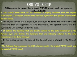 OSI VS TCP/IP
Differences between the original TCP/IP model and the updated
TCP/IP model
 The TCP/IP model which we use nowadays is slightly different from the original
TCP/IP model. The original TCP/IP model has four layers while the updated TCP/IP model
has five layers.
 The original version uses a single layer (Link layer) to define the functionalities and
components that are responsible for data transmission. The updated version uses two
layers (Data Link and Physical) for the same.
 It defines the functions that are directly related to the data transmission in the
Physical layer and defines the functions that are indirectly related to the data
transmission in the Data-link layer.
 In the updated version, the name of the Internet layer is changed to the Network
layer
The following figure compares the OSI reference model, the original TCP/IP model, and
the updated TCP/IP model.
 