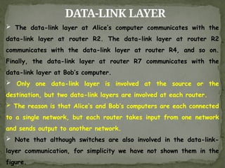 DATA-LINK LAYER
 The data-link layer at Alice’s computer communicates with the
data-link layer at router R2. The data-link layer at router R2
communicates with the data-link layer at router R4, and so on.
Finally, the data-link layer at router R7 communicates with the
data-link layer at Bob’s computer.
 Only one data-link layer is involved at the source or the
destination, but two data-link layers are involved at each router.
 The reason is that Alice’s and Bob’s computers are each connected
to a single network, but each router takes input from one network
and sends output to another network.
 Note that although switches are also involved in the data-link-
layer communication, for simplicity we have not shown them in the
figure.
 
