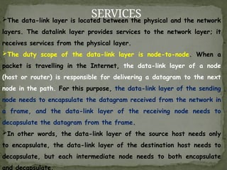 SERVICES
The data-link layer is located between the physical and the network
layers. The datalink layer provides services to the network layer; it
receives services from the physical layer.
The duty scope of the data-link layer is node-to-node. When a
packet is travelling in the Internet, the data-link layer of a node
(host or router) is responsible for delivering a datagram to the next
node in the path. For this purpose, the data-link layer of the sending
node needs to encapsulate the datagram received from the network in
a frame, and the data-link layer of the receiving node needs to
decapsulate the datagram from the frame.
In other words, the data-link layer of the source host needs only
to encapsulate, the data-link layer of the destination host needs to
decapsulate, but each intermediate node needs to both encapsulate
and decapsulate.
 